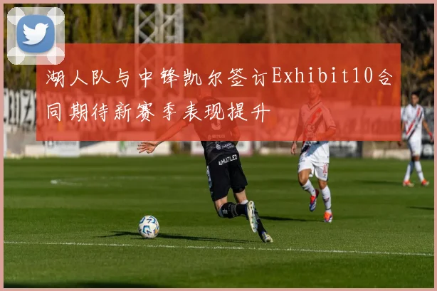 湖人队与中锋凯尔签订Exhibit10合同期待新赛季表现提升