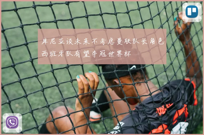 库尼亚谈未来不考虑曼联队长角色西班牙队有望夺冠世界杯