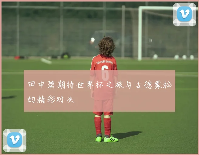 田中碧期待世界杯之旅与古德蒙松的精彩对决