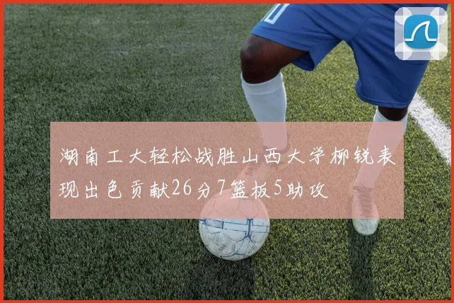 湖南工大轻松战胜山西大学柳锐表现出色贡献26分7篮板5助攻