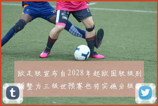 欧足联宣布自2028年起欧国联级别调整为三级世预赛也将实施分级制度