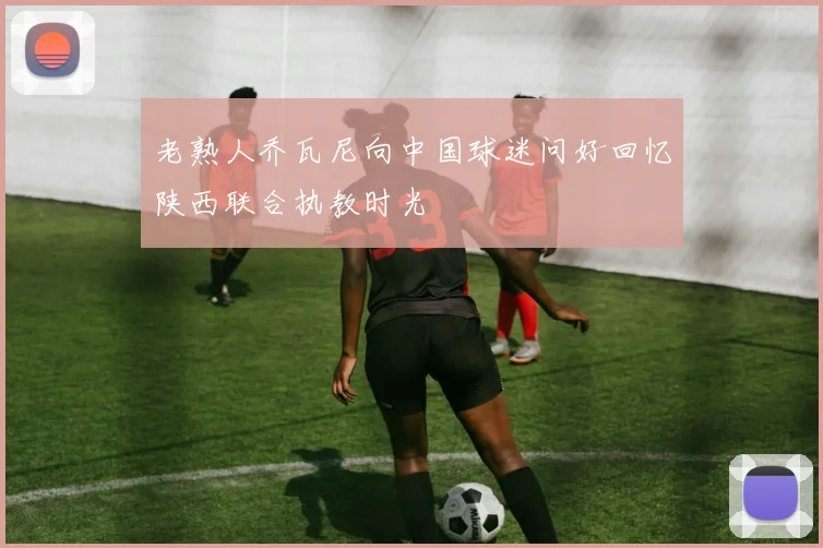 老熟人乔瓦尼向中国球迷问好回忆陕西联合执教时光