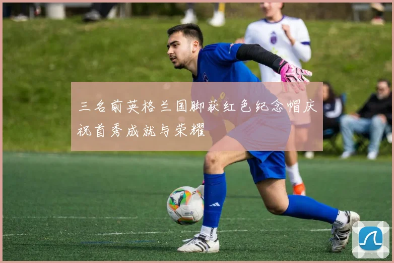 三名前英格兰国脚获红色纪念帽庆祝首秀成就与荣耀
