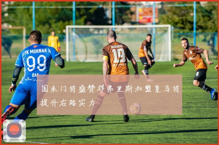 国米门将盛赞邓弗里斯加盟皇马将提升右路实力