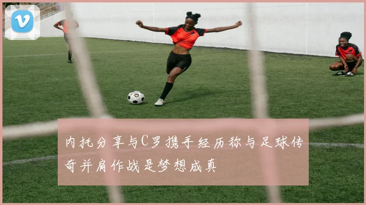 内托分享与C罗携手经历称与足球传奇并肩作战是梦想成真