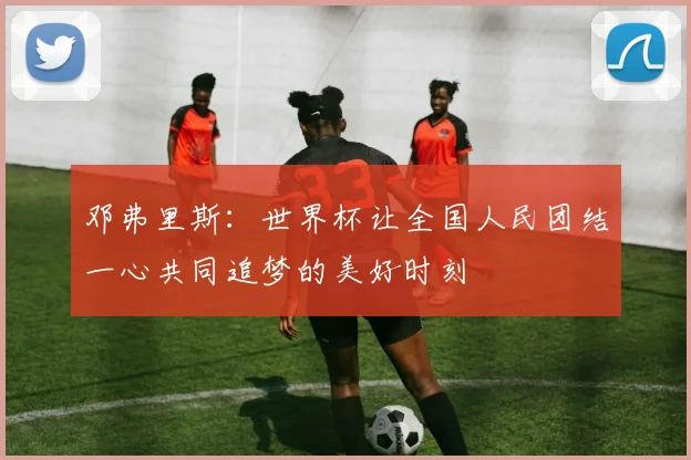 邓弗里斯：世界杯让全国人民团结一心共同追梦的美好时刻