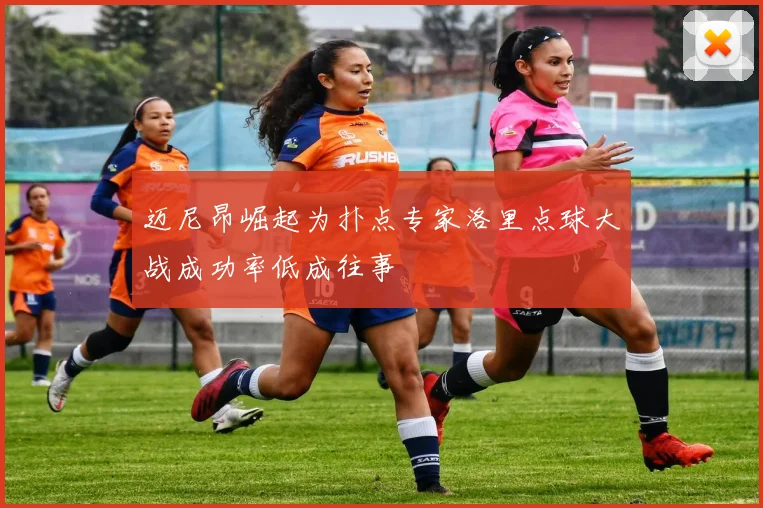 迈尼昂崛起为扑点专家洛里点球大战成功率低成往事