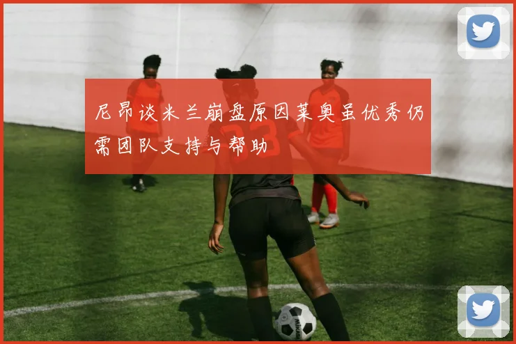 尼昂谈米兰崩盘原因莱奥虽优秀仍需团队支持与帮助