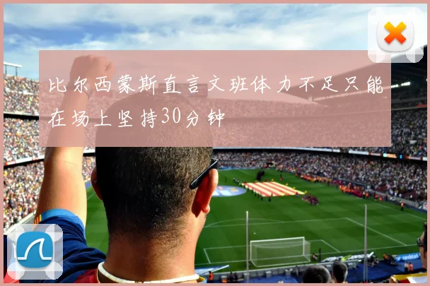 比尔西蒙斯直言文班体力不足只能在场上坚持30分钟