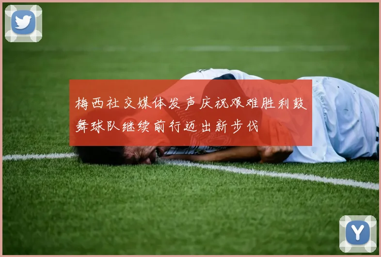 梅西社交媒体发声庆祝艰难胜利鼓舞球队继续前行迈出新步伐