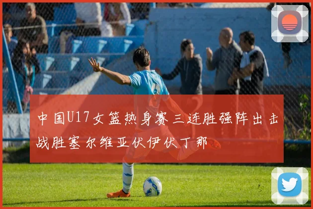 中国U17女篮热身赛三连胜强阵出击战胜塞尔维亚伏伊伏丁那