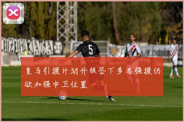 皇马引援计划升级签下多名强援仍欲加强中卫位置