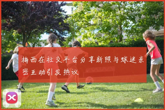 梅西在社交平台分享新照与球迷亲密互动引发热议