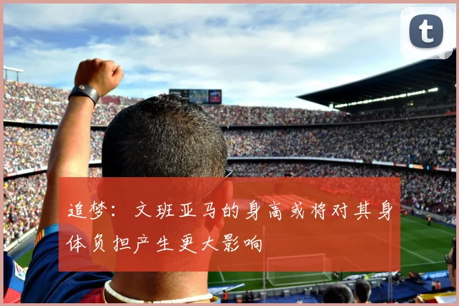 追梦：文班亚马的身高或将对其身体负担产生更大影响