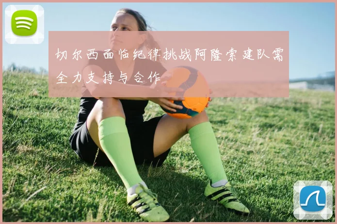 切尔西面临纪律挑战阿隆索建队需全力支持与合作