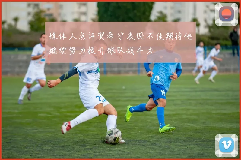 媒体人点评贺希宁表现不佳期待他继续努力提升球队战斗力