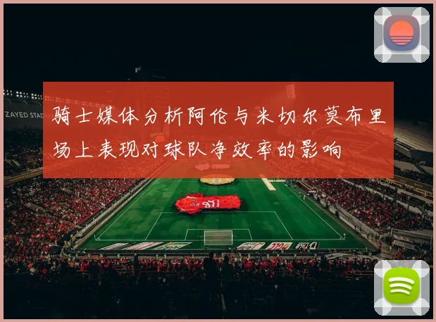 骑士媒体分析阿伦与米切尔莫布里场上表现对球队净效率的影响