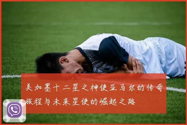 美加墨十二星之神使亚马尔的传奇旅程与未来星使的崛起之路