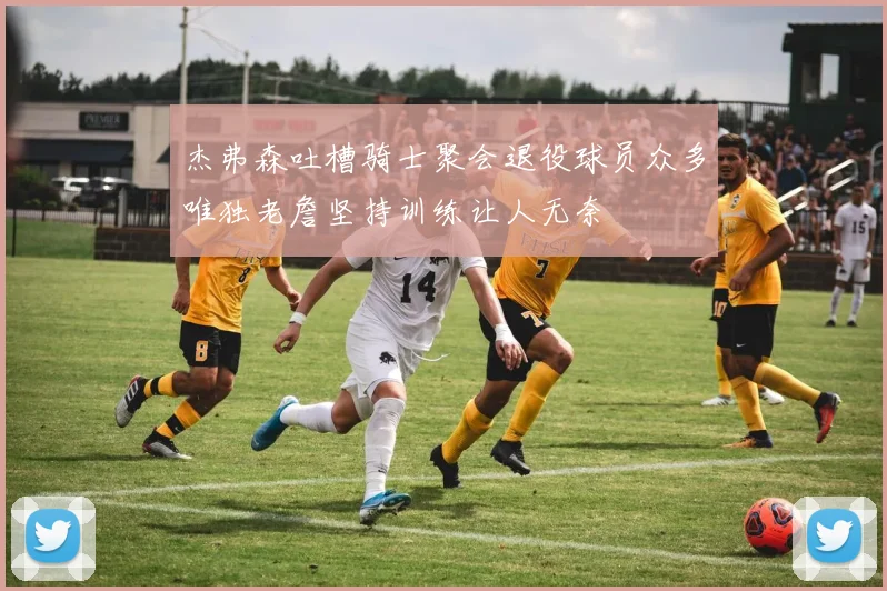 杰弗森吐槽骑士聚会退役球员众多唯独老詹坚持训练让人无奈