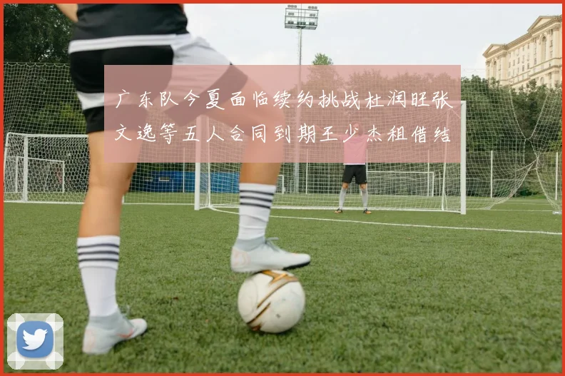 广东队今夏面临续约挑战杜润旺张文逸等五人合同到期王少杰租借结束