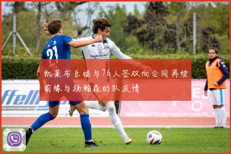 凯莱布乐福与76人签双向合同再续前缘与杨瀚森的队友情