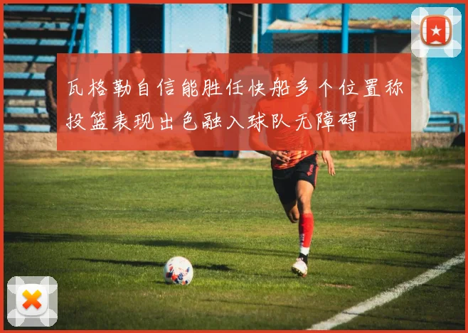 瓦格勒自信能胜任快船多个位置称投篮表现出色融入球队无障碍