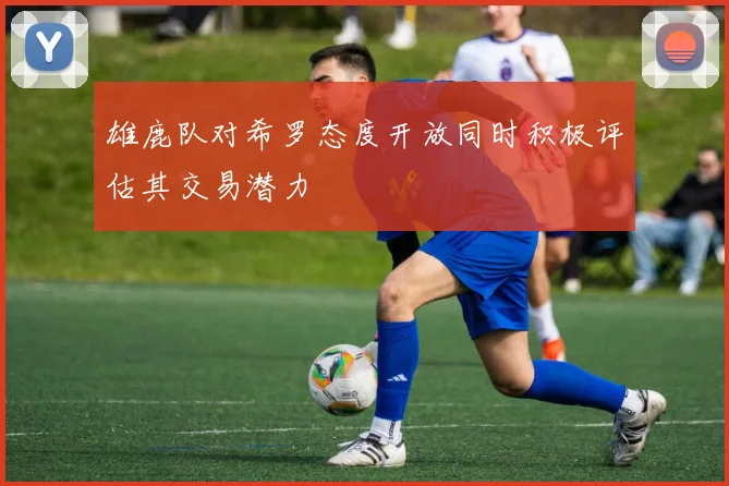 雄鹿队对希罗态度开放同时积极评估其交易潜力