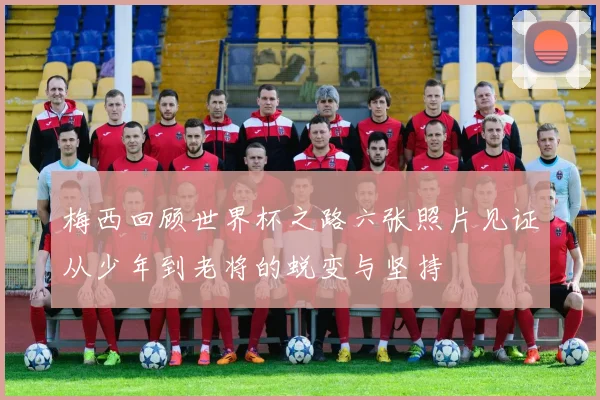 梅西回顾世界杯之路六张照片见证从少年到老将的蜕变与坚持