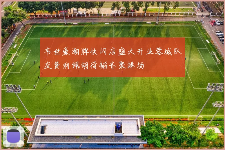 韦世豪潮牌快闪店盛大开业蓉城队友费利佩胡荷韬齐聚捧场