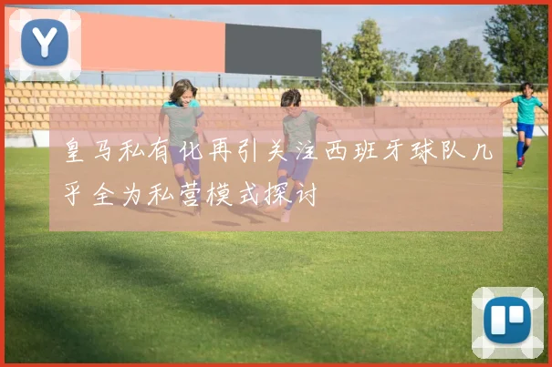 皇马私有化再引关注西班牙球队几乎全为私营模式探讨