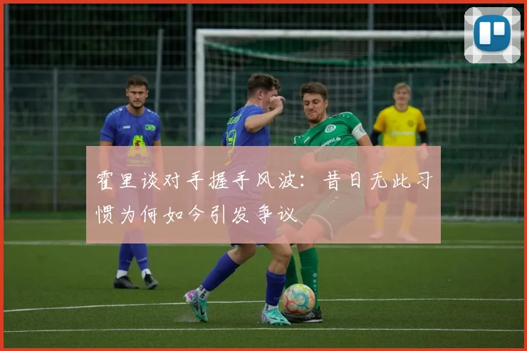 霍里谈对手握手风波：昔日无此习惯为何如今引发争议