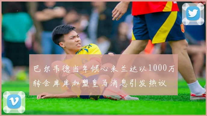 巴尔韦德当年倾心米兰达以1000万转会库库加盟皇马消息引发热议